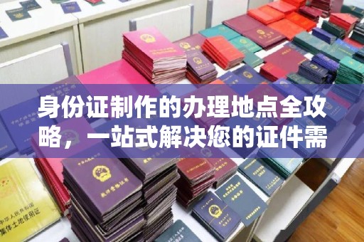 顺平身份证制作的办理地点全攻略，一站式解决您的证件需求